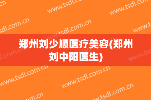 郑州刘少顺医疗美容(郑州刘中阳医生)