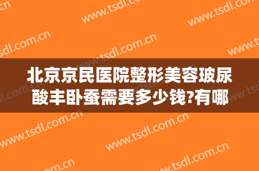 北京京民医院整形美容玻尿酸丰卧蚕需要多少钱?有哪些优势?(西京医院玻尿酸丰下巴多少钱)