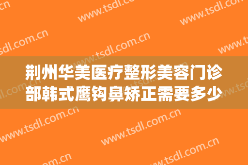 荆州华美医疗整形美容门诊部韩式鹰钩鼻矫正需要多少钱?好不好?(荆州整形美容医院隆鼻)
