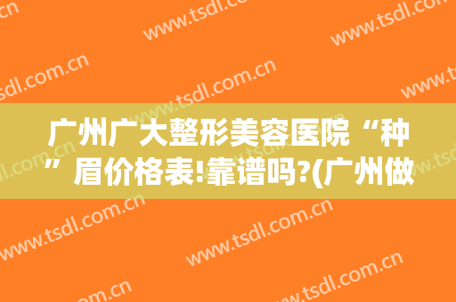 广州广大整形美容医院“种”眉价格表!靠谱吗?(广州做眉毛多少钱)