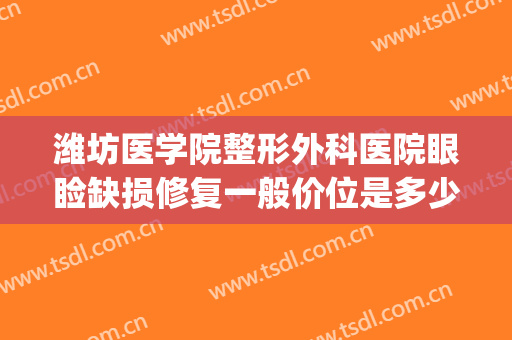 潍坊医学院整形外科医院眼睑缺损修复一般价位是多少钱?贵不贵?(潍坊人民医院整容整形价格)
