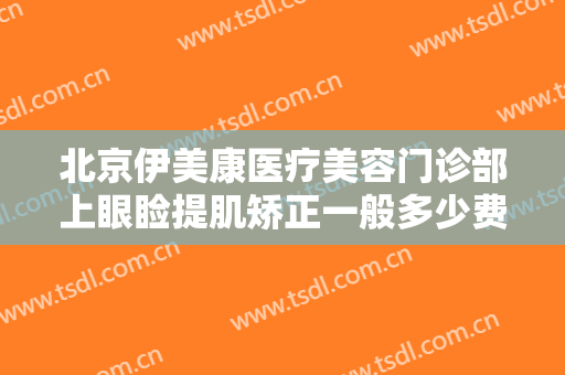 北京伊美康医疗美容门诊部上眼睑提肌矫正一般多少费用?有哪些优势?