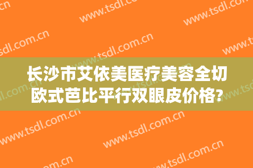 长沙市艾依美医疗美容全切欧式芭比平行双眼皮价格?靠谱吗?(长沙整形医院做双眼皮)