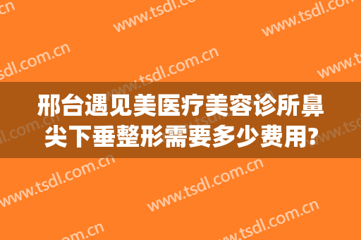 邢台遇见美医疗美容诊所鼻尖下垂整形需要多少费用?有哪些优势?(邢台整容医院咨询)