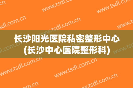 长沙阳光医院私密整形中心(长沙中心医院整形科)