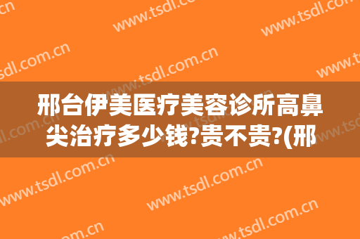 邢台伊美医疗美容诊所高鼻尖治疗多少钱?贵不贵?(邢台伊美整形医院怎么样)