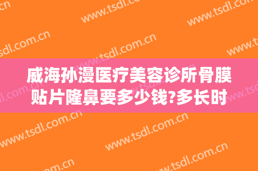 威海孙漫医疗美容诊所骨膜贴片隆鼻要多少钱?多长时间恢复?(威海孙漫整形医院电话)