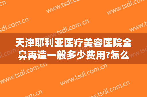 天津耶利亚医疗美容医院全鼻再造一般多少费用?怎么样?(鼻再造手术最好的医院)