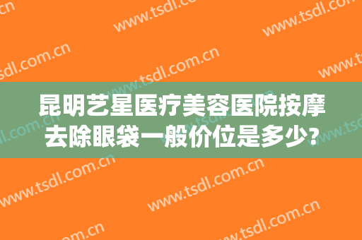 昆明艺星医疗美容医院按摩去除眼袋一般价位是多少?需要多久恢复?(昆明艺星祛斑)