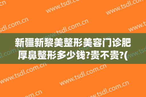 新疆新黎美整形美容门诊肥厚鼻整形多少钱?贵不贵?(新疆黎美整形医院做的双眼皮)