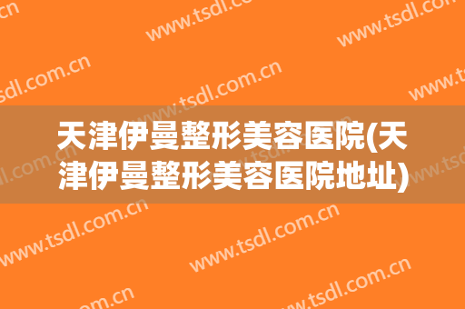 天津伊曼整形美容医院(天津伊曼整形美容医院地址)
