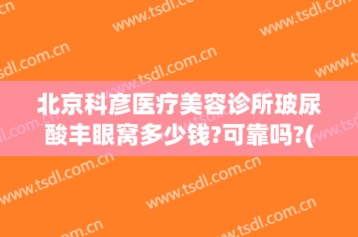 北京科彦医疗美容诊所玻尿酸丰眼窝多少钱?可靠吗?(科彦医疗整形怎么样)