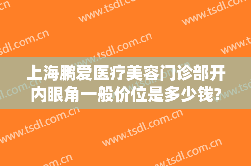上海鹏爱医疗美容门诊部开内眼角一般价位是多少钱?多长时间恢复?(开后眼角多少钱)