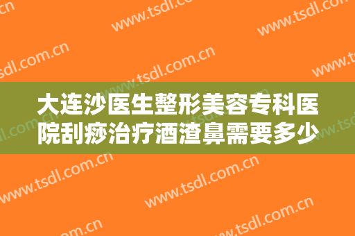 大连沙医生整形美容专科医院刮痧治疗酒渣鼻需要多少费用?有哪些优势?