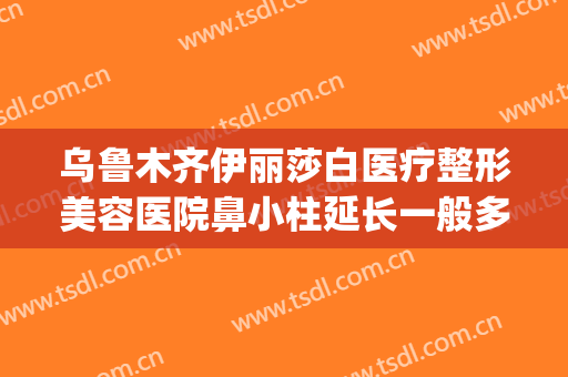 乌鲁木齐伊丽莎白医疗整形美容医院鼻小柱延长一般多少钱?可靠吗?(乌鲁木齐伊丽莎白整形医院价格表)