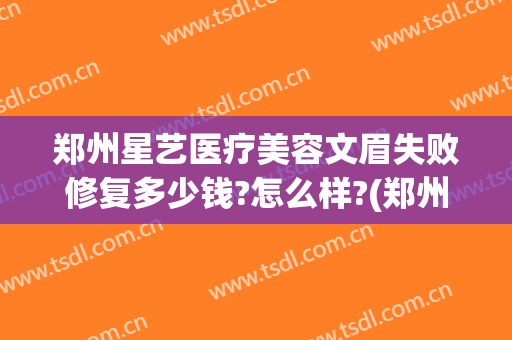 郑州星艺医疗美容文眉失败修复多少钱?怎么样?(郑州星艺整形是正规的吗)