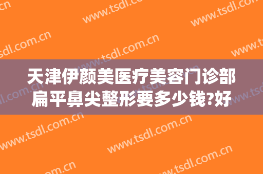 天津伊颜美医疗美容门诊部扁平鼻尖整形要多少钱?好不好?(天津正规美容整形医院)
