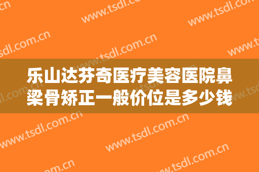 乐山达芬奇医疗美容医院鼻梁骨矫正一般价位是多少钱?怎么样?(一般做鼻梁骨矫正需要多少钱)