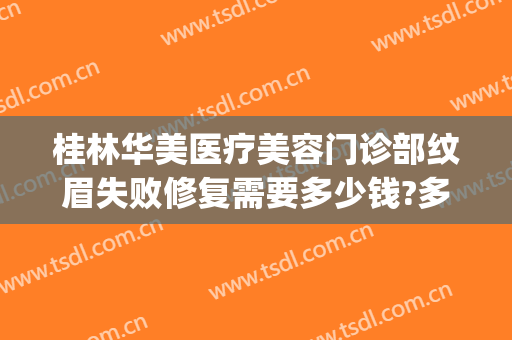桂林华美医疗美容门诊部纹眉失败修复需要多少钱?多长时间恢复?(华美美容医院纹眉多少钱)