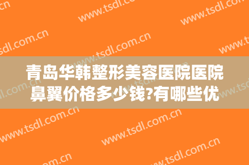 青岛华韩整形美容医院医院鼻翼价格多少钱?有哪些优势?(青岛华韩整形美容医院好不好)