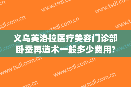 义乌芙洛拉医疗美容门诊部卧蚕再造术一般多少费用?靠谱吗?(义乌芙洛拉整形医院)