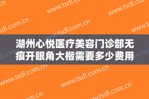 湖州心悦医疗美容门诊部无痕开眼角大楷需要多少费用?有哪些优势?
