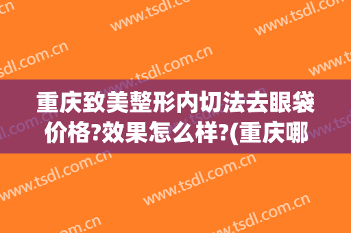 重庆致美整形内切法去眼袋价格?效果怎么样?(重庆哪家整形医院做眼袋好)