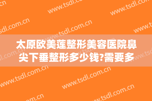 太原欧美莲整形美容医院鼻尖下垂整形多少钱?需要多久恢复?(太原市欧美莲整形医院地址)