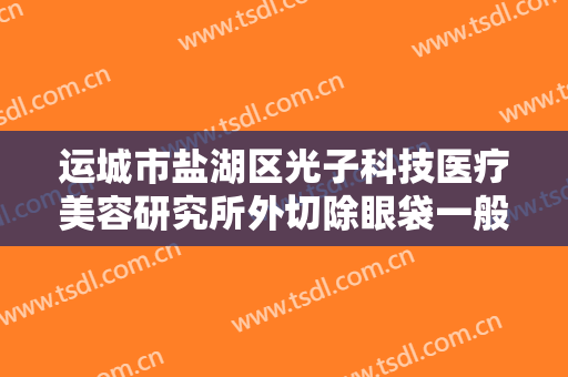 运城市盐湖区光子科技医疗美容研究所外切除眼袋一般多少费用?怎么样?