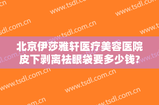 北京伊莎雅轩医疗美容医院皮下剥离祛眼袋要多少钱?靠谱吗?