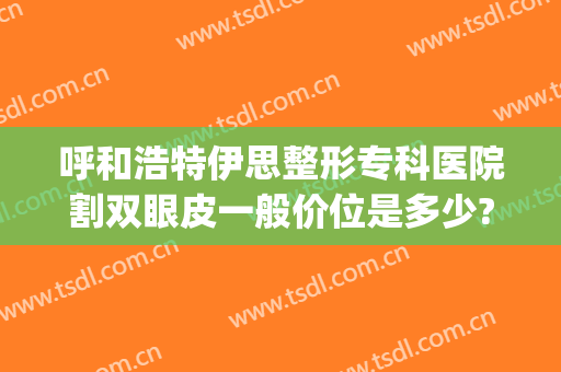 呼和浩特伊思整形专科医院割双眼皮一般价位是多少?贵不贵?(割双眼皮哪家正规医院好呼和浩特)
