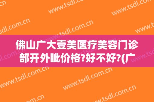 佛山广大壹美医疗美容门诊部开外眦价格?好不好?(广大壹美医疗美容医院)