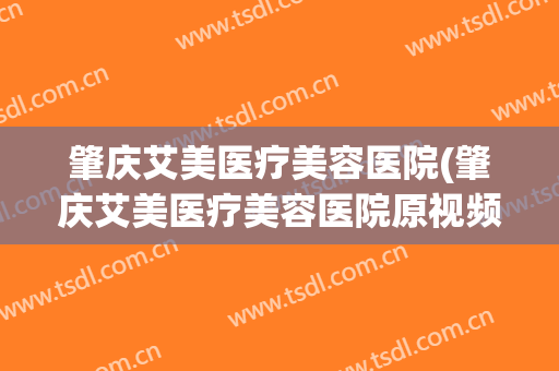 肇庆艾美医疗美容医院(肇庆艾美医疗美容医院原视频)