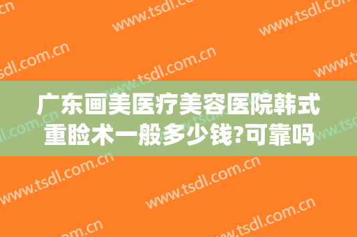 广东画美医疗美容医院韩式重睑术一般多少钱?可靠吗?(画美人整形医院)