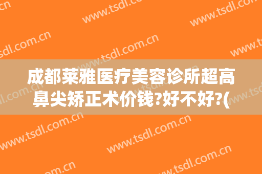 成都莱雅医疗美容诊所超高鼻尖矫正术价钱?好不好?(成都美莱做鼻综合怎么样)