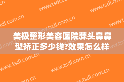 美极整形美容医院蒜头鼻鼻型矫正多少钱?效果怎么样?(整鼻头和鼻翼多少钱)