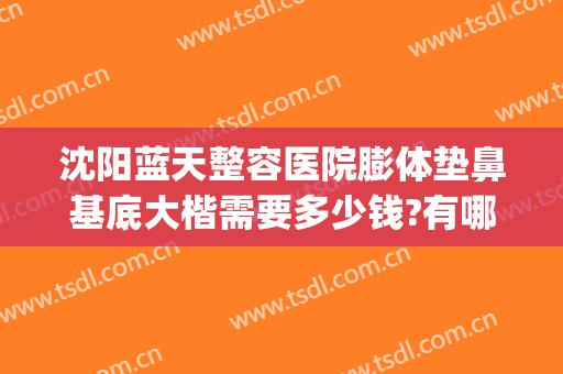 沈阳蓝天整容医院膨体垫鼻基底大楷需要多少钱?有哪些优势?(沈阳假体隆鼻要多少钱)