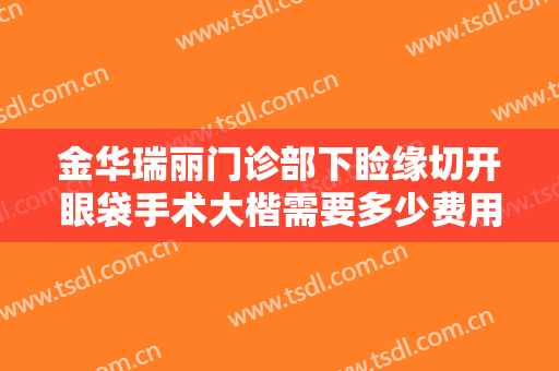 金华瑞丽门诊部下睑缘切开眼袋手术大楷需要多少费用?需要多久恢复?