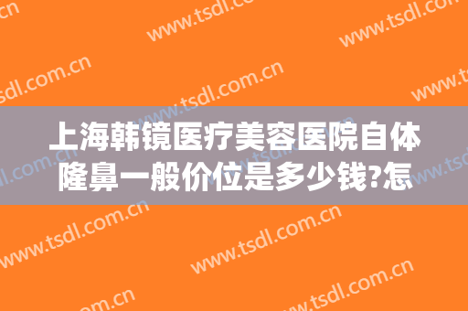 上海韩镜医疗美容医院自体隆鼻一般价位是多少钱?怎么样?(上海韩镜整形医院医生)