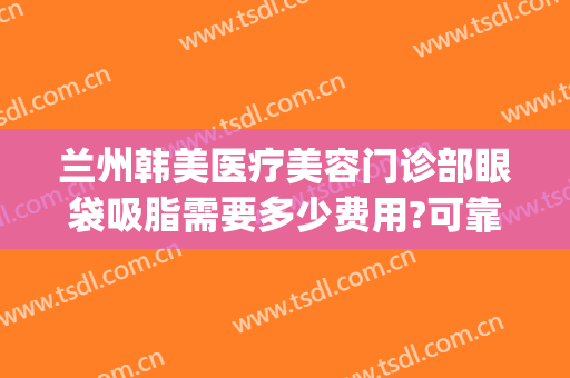 兰州韩美医疗美容门诊部眼袋吸脂需要多少费用?可靠吗?(兰州割眼袋手术费一般是多少)