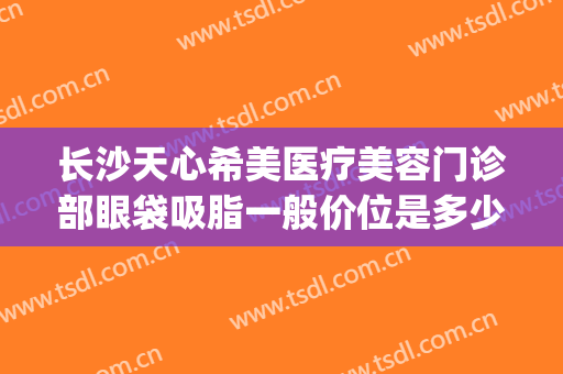 长沙天心希美医疗美容门诊部眼袋吸脂一般价位是多少费用?贵不贵?(长沙割眼袋价格多少)