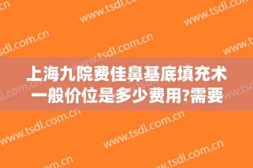 上海九院费佳鼻基底填充术一般价位是多少费用?需要多久恢复?(九院垫鼻子多少钱)