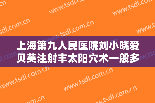 上海第九人民医院刘小晓爱贝芙注射丰太阳穴术一般多少费用?有哪些优势?