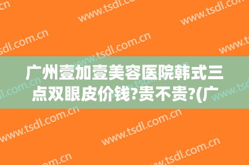 广州壹加壹美容医院韩式三点双眼皮价钱?贵不贵?(广州韩式三点双眼皮哪个医生好)