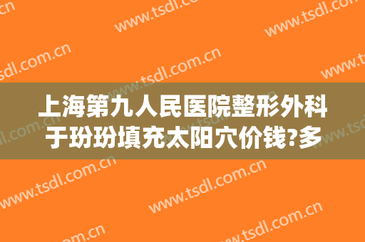 上海第九人民医院整形外科于玢玢填充太阳穴价钱?多长时间恢复?(上海九院面部脂肪填充多少钱)