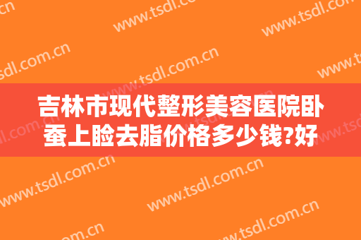 吉林市现代整形美容医院卧蚕上睑去脂价格多少钱?好不好?