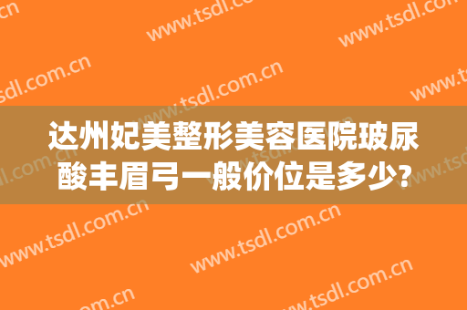 达州妃美整形美容医院玻尿酸丰眉弓一般价位是多少?有哪些优势?(隆眉弓玻尿酸)