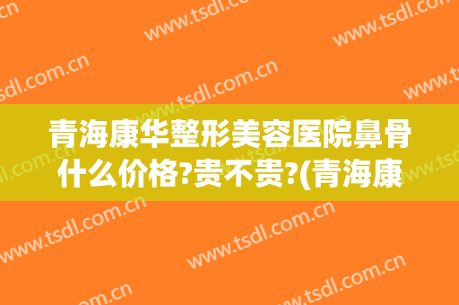 青海康华整形美容医院鼻骨什么价格?贵不贵?(青海康华整形美容医院地址)