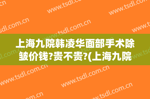 上海九院韩凌华面部手术除皱价钱?贵不贵?(上海九院面部提升除皱专家)
