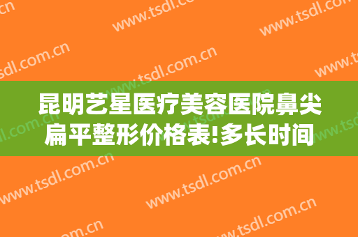 昆明艺星医疗美容医院鼻尖扁平整形价格表!多长时间恢复?(昆明医院鼻部整形)